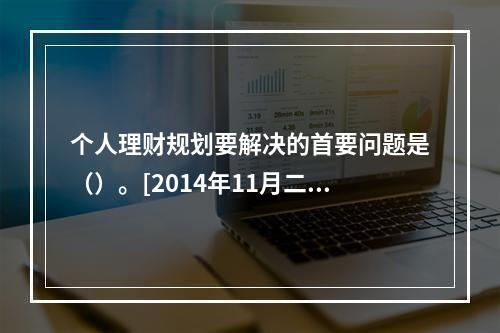 个人理财规划要解决的首要问题是（）。[2014年11月二级真