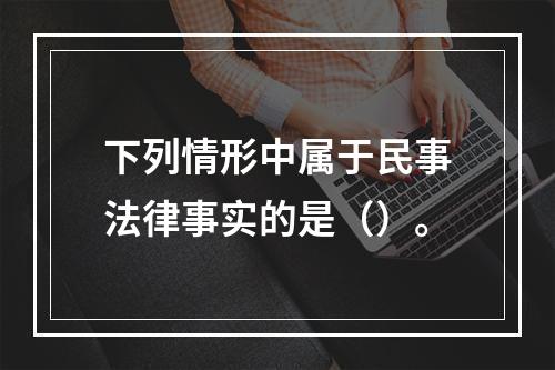 下列情形中属于民事法律事实的是（）。