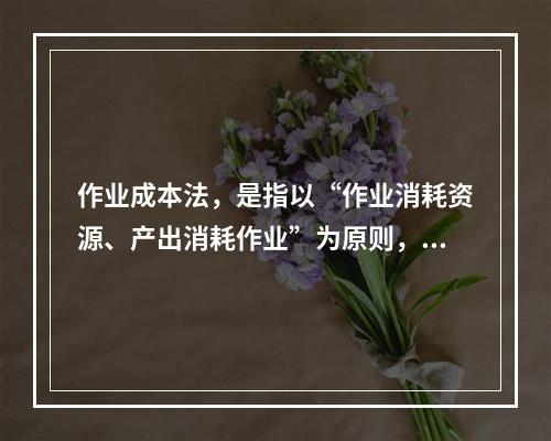 作业成本法，是指以“作业消耗资源、产出消耗作业”为原则，按照