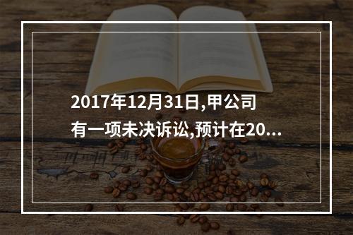 2017年12月31日,甲公司有一项未决诉讼,预计在2017