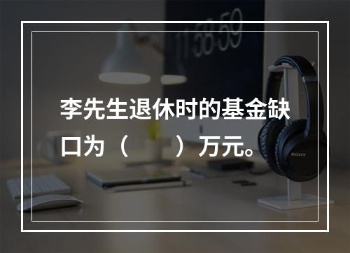 李先生退休时的基金缺口为（　　）万元。