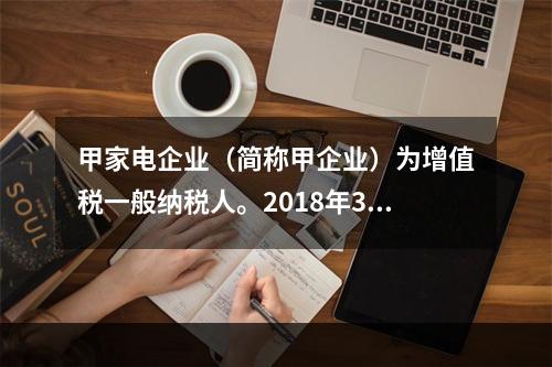 甲家电企业（简称甲企业）为增值税一般纳税人。2018年3月，