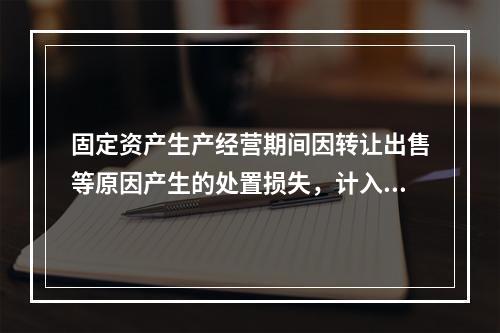 固定资产生产经营期间因转让出售等原因产生的处置损失，计入营业