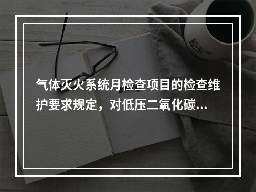 气体灭火系统月检查项目的检查维护要求规定，对低压二氧化碳灭火