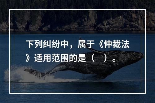 下列纠纷中，属于《仲裁法》适用范围的是（　）。