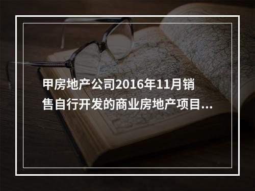 甲房地产公司2016年11月销售自行开发的商业房地产项目，取