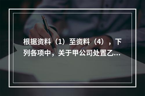 根据资料（1）至资料（4），下列各项中，关于甲公司处置乙公司