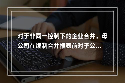 对于非同一控制下的企业合并，母公司在编制合并报表前对子公司的