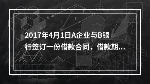 2017年4月1日A企业与B银行签订一份借款合同，借款期限为