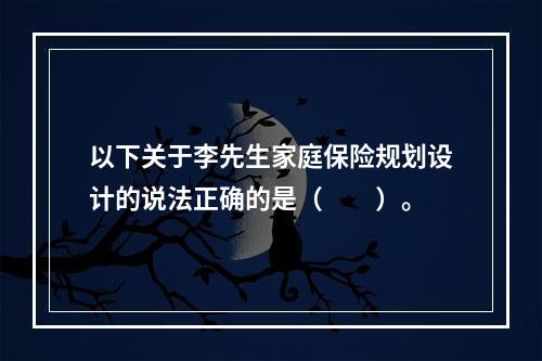 以下关于李先生家庭保险规划设计的说法正确的是（　　）。