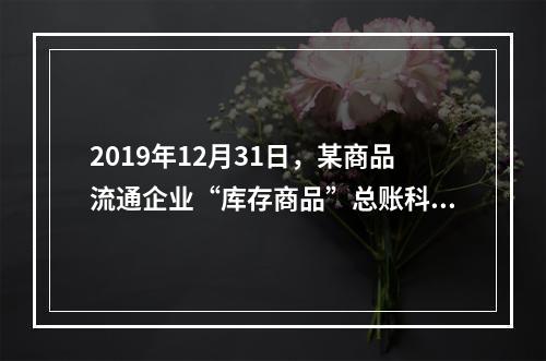 2019年12月31日，某商品流通企业“库存商品”总账科目借