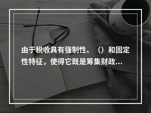 由于税收具有强制性、（）和固定性特征，使得它既是筹集财政收入