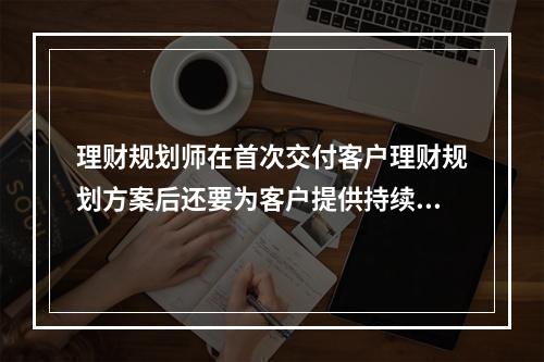 理财规划师在首次交付客户理财规划方案后还要为客户提供持续理财