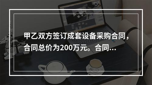 甲乙双方签订成套设备采购合同，合同总价为200万元。合同订立