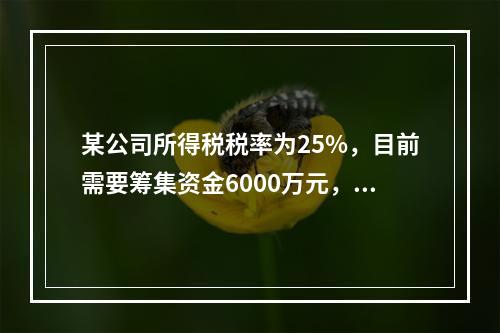 某公司所得税税率为25%，目前需要筹集资金6000万元，财务