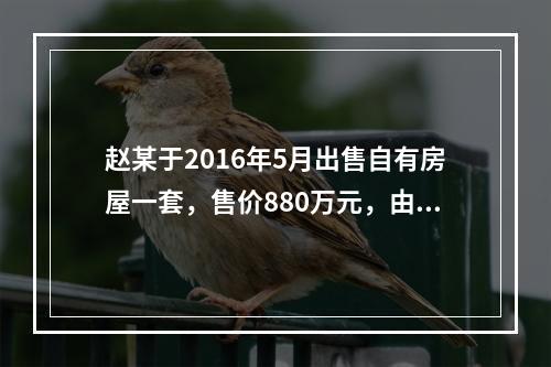 赵某于2016年5月出售自有房屋一套，售价880万元，由于销