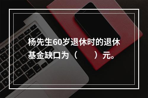 杨先生60岁退休时的退休基金缺口为（　　）元。