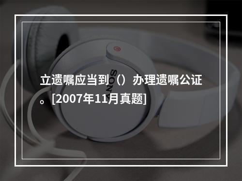 立遗嘱应当到（）办理遗嘱公证。[2007年11月真题]