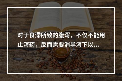 对于食滞所致的腹泻，不仅不能用止泻药，反而需要消导泻下以去其