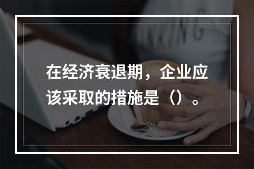 在经济衰退期，企业应该采取的措施是（）。