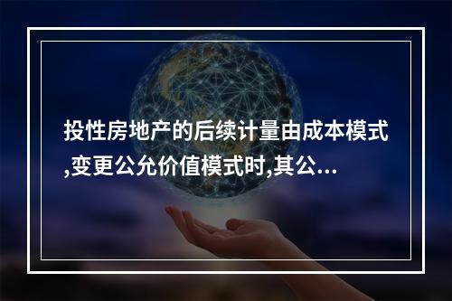 投性房地产的后续计量由成本模式,变更公允价值模式时,其公允价