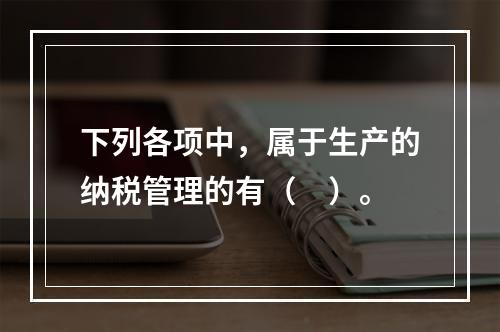 下列各项中，属于生产的纳税管理的有（　）。