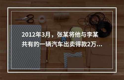 2012年3月，张某将他与李某共有的一辆汽车出卖得款2万元。