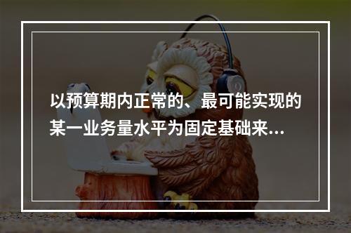 以预算期内正常的、最可能实现的某一业务量水平为固定基础来编制