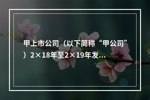 甲上市公司（以下简称“甲公司”）2×18年至2×19年发生以