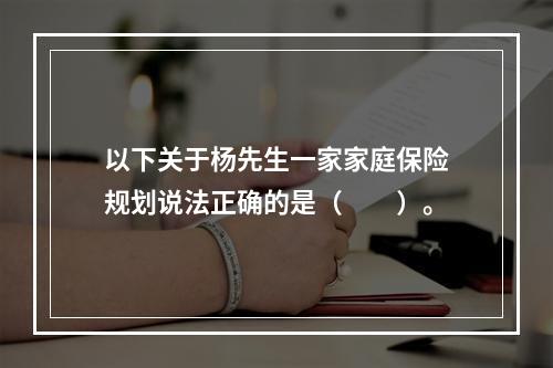 以下关于杨先生一家家庭保险规划说法正确的是（　　）。