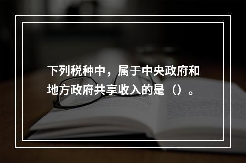 下列税种中，属于中央政府和地方政府共享收入的是（）。