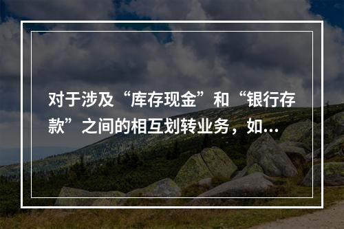 对于涉及“库存现金”和“银行存款”之间的相互划转业务，如将现