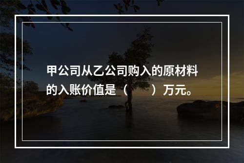 甲公司从乙公司购入的原材料的入账价值是（　　）万元。