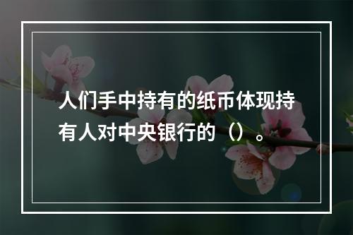 人们手中持有的纸币体现持有人对中央银行的（）。