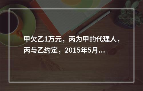 甲欠乙1万元，丙为甲的代理人，丙与乙约定，2015年5月1日