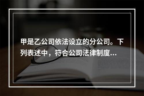 甲是乙公司依法设立的分公司。下列表述中，符合公司法律制度规定