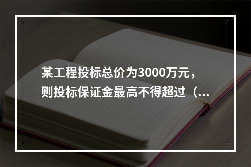 某工程投标总价为3000万元，则投标保证金最高不得超过（）。