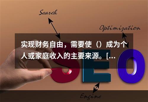 实现财务自由，需要使（）成为个人或家庭收入的主要来源。[20