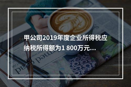 甲公司2019年度企业所得税应纳税所得额为1 800万元，减