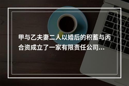 甲与乙夫妻二人以婚后的积蓄与丙合资成立了一家有限责任公司，