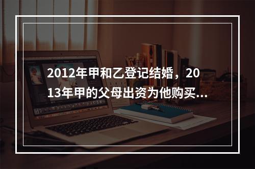 2012年甲和乙登记结婚，2013年甲的父母出资为他购买了