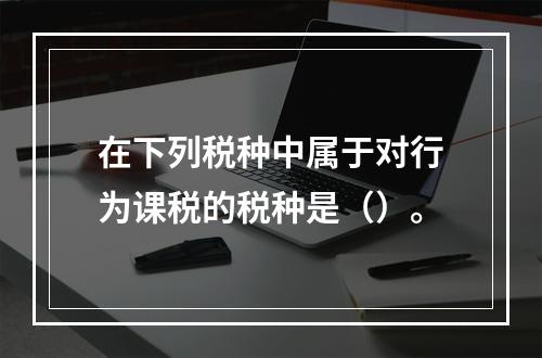 在下列税种中属于对行为课税的税种是（）。