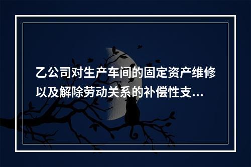 乙公司对生产车间的固定资产维修以及解除劳动关系的补偿性支出，