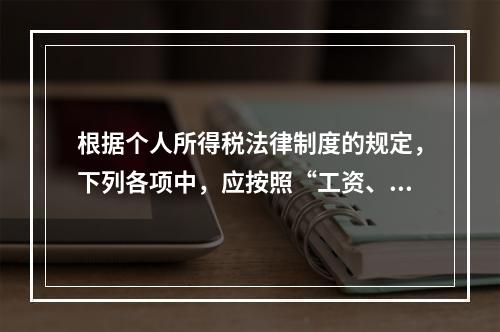 根据个人所得税法律制度的规定，下列各项中，应按照“工资、薪金