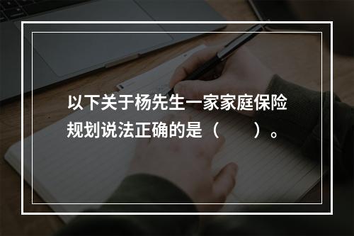 以下关于杨先生一家家庭保险规划说法正确的是（　　）。