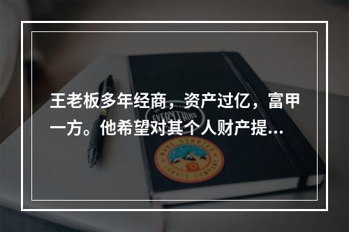 王老板多年经商，资产过亿，富甲一方。他希望对其个人财产提供最