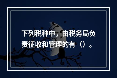 下列税种中，由税务局负责征收和管理的有（）。