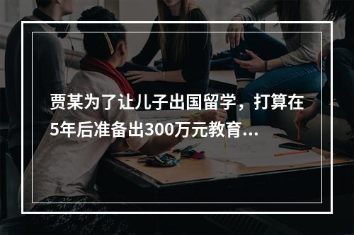 贾某为了让儿子出国留学，打算在5年后准备出300万元教育基金