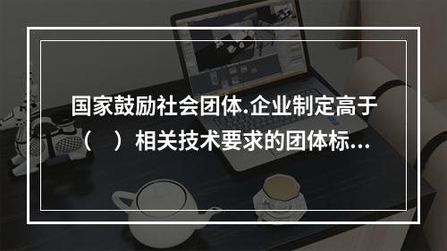 国家鼓励社会团体.企业制定高于（　）相关技术要求的团体标准.