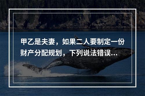 甲乙是夫妻，如果二人要制定一份财产分配规划，下列说法错误的